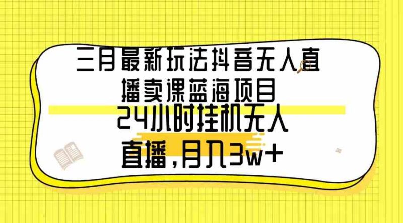 三月最新玩法抖音无人直播卖课蓝海项目，24小时无人直播，月入3w+|52搬砖-我爱搬砖网
