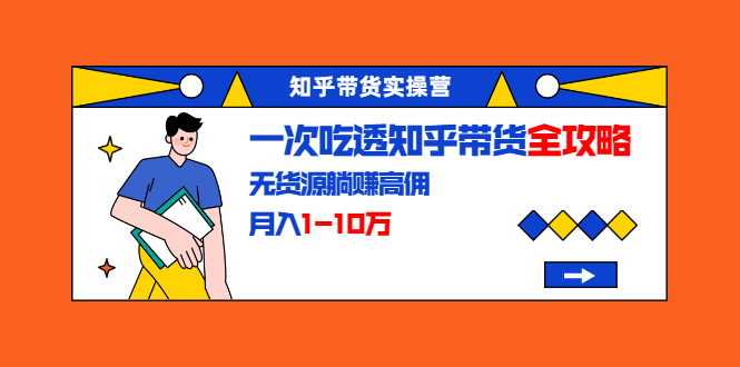 知乎带货实操营：一次吃透知乎带货全攻略 无货源躺赚高佣，月入1-10万|52搬砖-我爱搬砖网