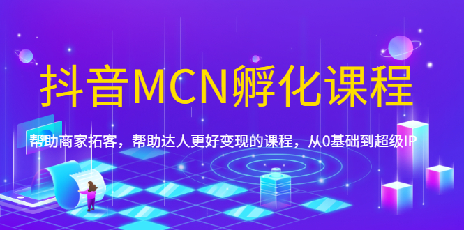 抖音MCN孵化课程，帮助商家拓客，帮助达人更好变现的课程，从0基础到超级IP|52搬砖-我爱搬砖网