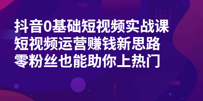 抖音0基础短视频实战课，短视频运营赚钱新思路，零粉丝也能助你上热门|52搬砖-我爱搬砖网