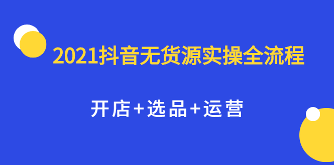 2021抖音无货源实操全流程，开店+选品+运营，全职兼职都可操作|52搬砖-我爱搬砖网