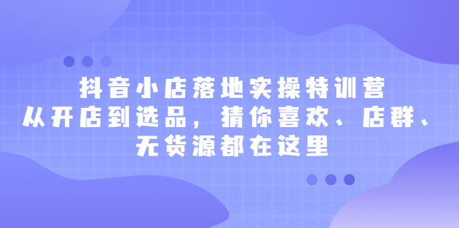 抖音小店落地实操特训营，从开店到选品，猜你喜欢、店群、无货源都在这里|52搬砖-我爱搬砖网