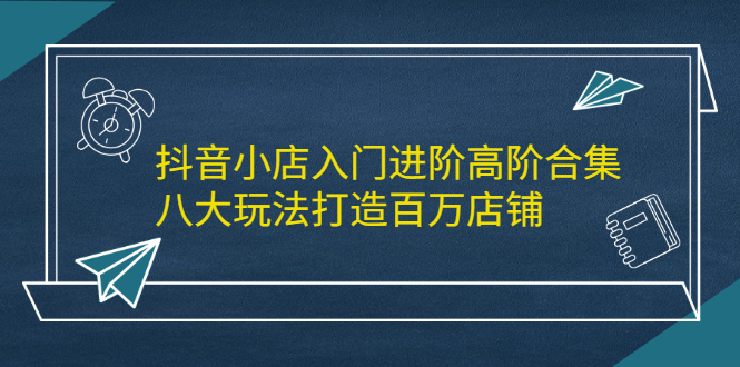 抖音小店入门进阶高阶合集，八大玩法打造百万店铺|52搬砖-我爱搬砖网