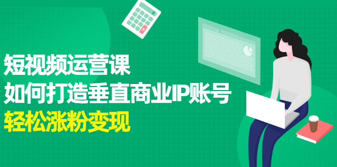 短视频运营课，如何打造垂直商业IP账号，轻松涨粉变现|52搬砖-我爱搬砖网