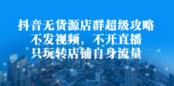 抖音无货源店群超级攻略：不发视频，不开直播，只玩转店铺自身流量|52搬砖-我爱搬砖网