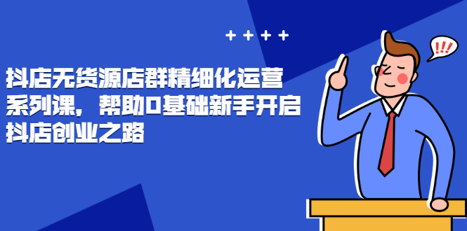 抖店无货源店群精细化运营系列课，帮助0基础新手开启抖店创业之路|52搬砖-我爱搬砖网