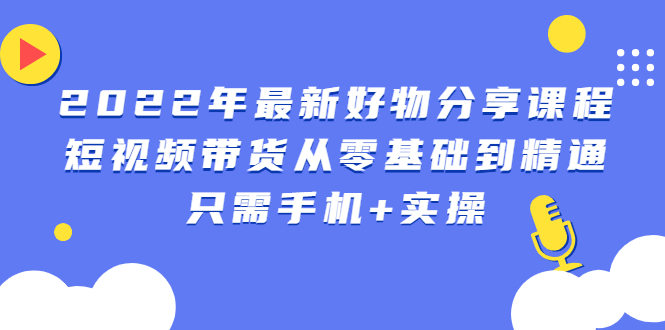 2022年最新好物分享课程：短视频带货从零基础到精通，只需手机+实操|52搬砖-我爱搬砖网