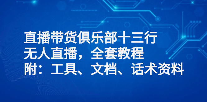 直播带货俱乐部十三行、无人直播，全套教程附：工具、文档、话术资料|52搬砖-我爱搬砖网