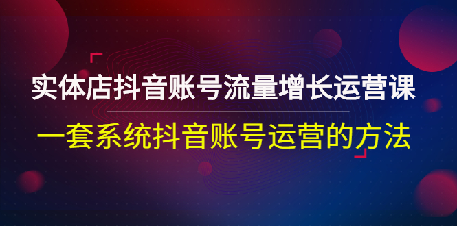 实体店抖音账号流量增长运营课：一套系统抖音账号运营的方法|52搬砖-我爱搬砖网