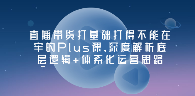 直播带货打基础打得不能在牢的Plus课，深度解析底层逻辑+体系化运营思路|52搬砖-我爱搬砖网