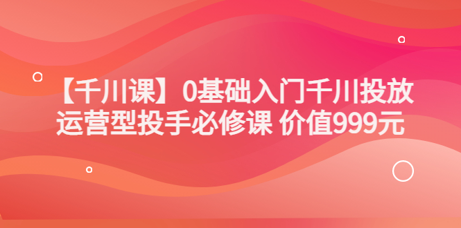 某收费【千川课】0基础入门千川投放，运营型投手必修课 价值999元|52搬砖-我爱搬砖网