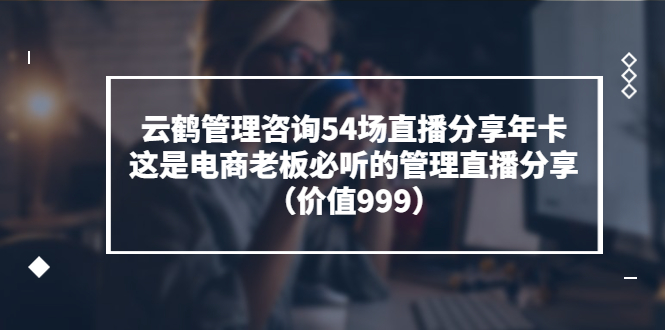 云鹤管理咨询54场直播分享年卡：这是电商老板必听的管理直播分享（价值999)|52搬砖-我爱搬砖网