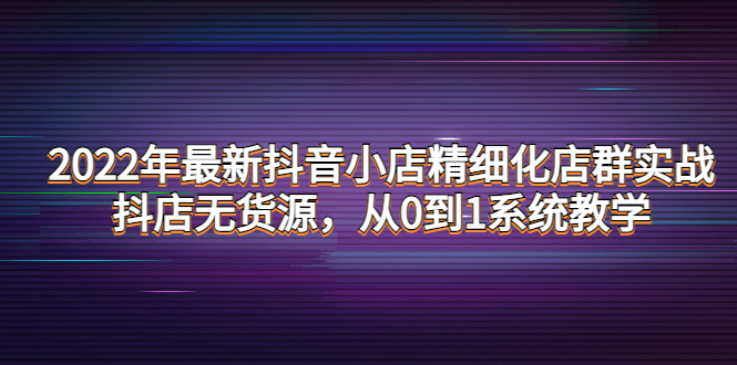 2022年最新抖音小店精细化店群实战，抖店无货源，从0到1系统教学|52搬砖-我爱搬砖网