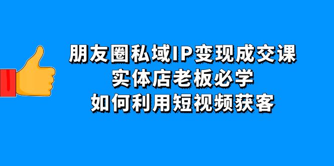 朋友圈私域IP变现成交课：实体店老板必学，如何利用短视频获客|52搬砖-我爱搬砖网