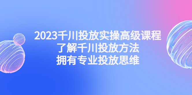 2023千川投放实操高级课程：了解千川投放方法，拥有专业投放思维|52搬砖-我爱搬砖网