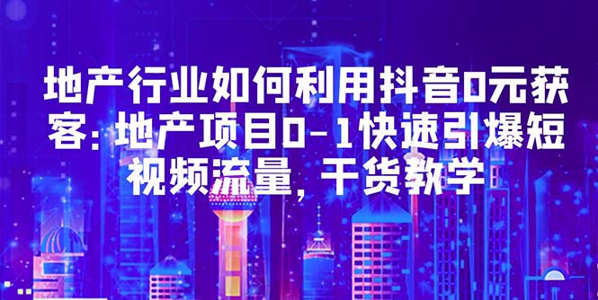 地产行业如何利用抖音0元获客：地产项目0-1快速引爆短视频流量，干货教学|52搬砖-我爱搬砖网