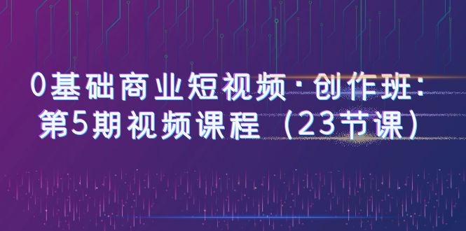 0基础商业短视频·创作班：第5期视频课程|52搬砖-我爱搬砖网