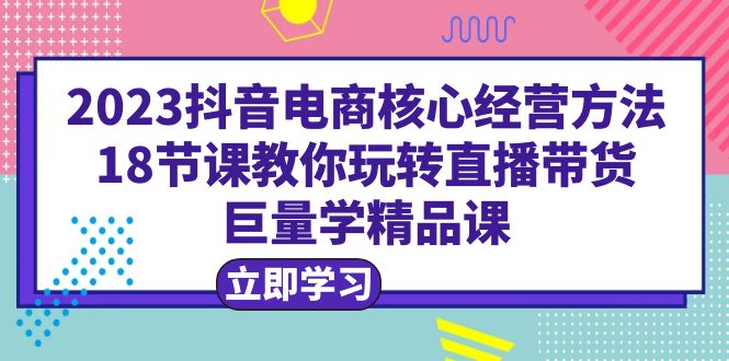 2023抖音电商核心经营方法：18节课教你玩转直播带货，巨量学精品课|52搬砖-我爱搬砖网