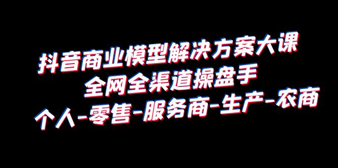 抖音商业 模型解决方案大课 全网全渠道操盘手 个人-零售-服务商-生产-农商|52搬砖-我爱搬砖网