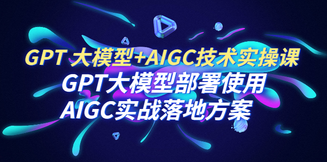 GPT 大模型+AIGC技术实操课：GPT 大模型部署使用 AIGC实战落地方案|52搬砖-我爱搬砖网