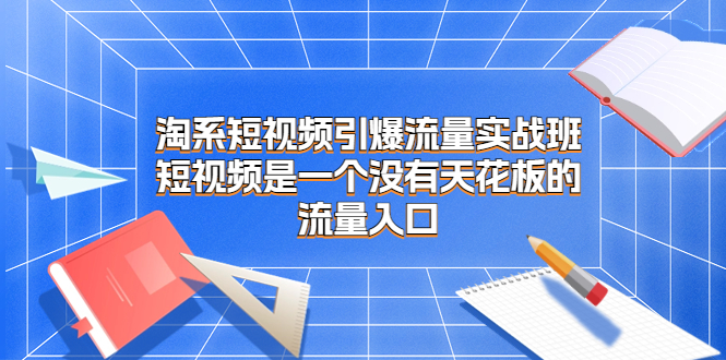 淘系短视频引爆流量实战班，短视频是一个没有天花板的流量入口|52搬砖-我爱搬砖网