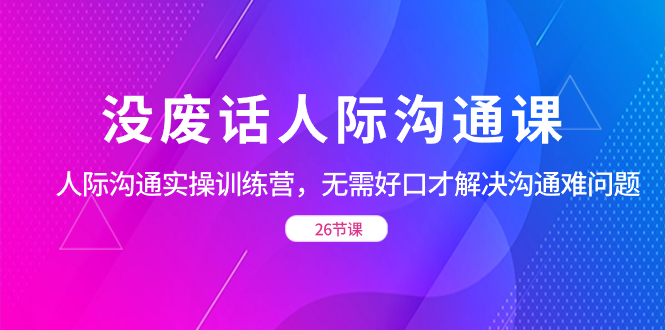 没废话人际 沟通课，人际 沟通实操训练营，无需好口才解决沟通难问题（26节|52搬砖-我爱搬砖网