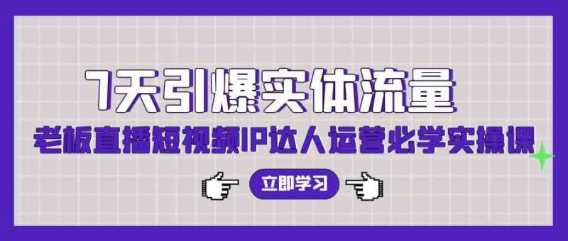7天引爆实体流量,老板直播短视频IP达人运营必学实操课|52搬砖-我爱搬砖网