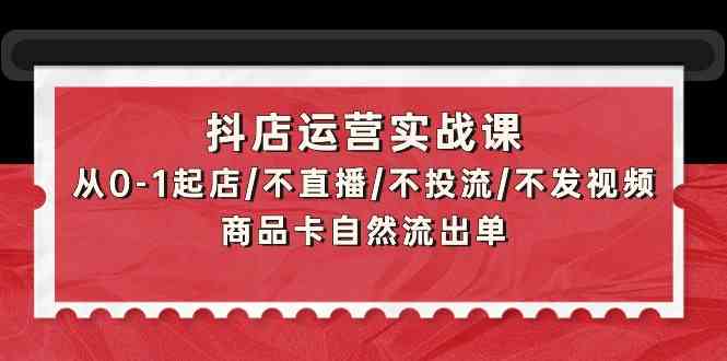 抖店运营实战课：从0-1起店/不直播/不投流/不发视频/商品卡自然流出单|52搬砖-我爱搬砖网