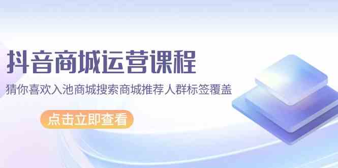 抖音商城 运营课程，猜你喜欢入池商城搜索商城推荐人群标签覆盖|52搬砖-我爱搬砖网