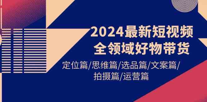 2024最新短视频全领域好物带货 定位篇/思维篇/选品篇/文案篇/拍摄篇/运营篇|52搬砖-我爱搬砖网