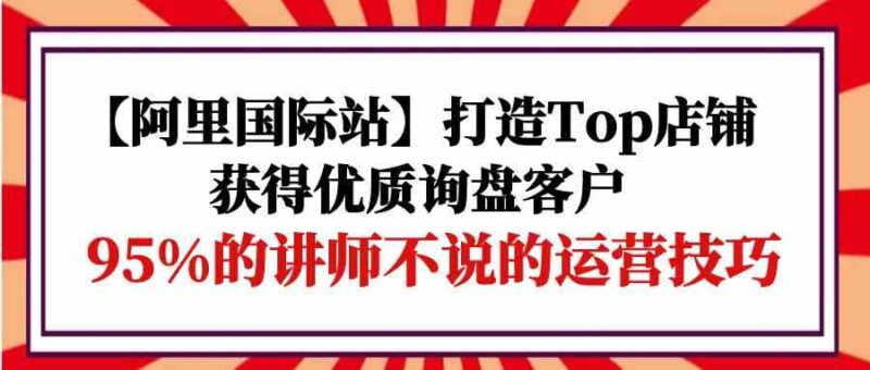 【阿里国际站】打造Top店铺-获得优质询盘客户,95%的讲师不说的运营技巧|52搬砖-我爱搬砖网