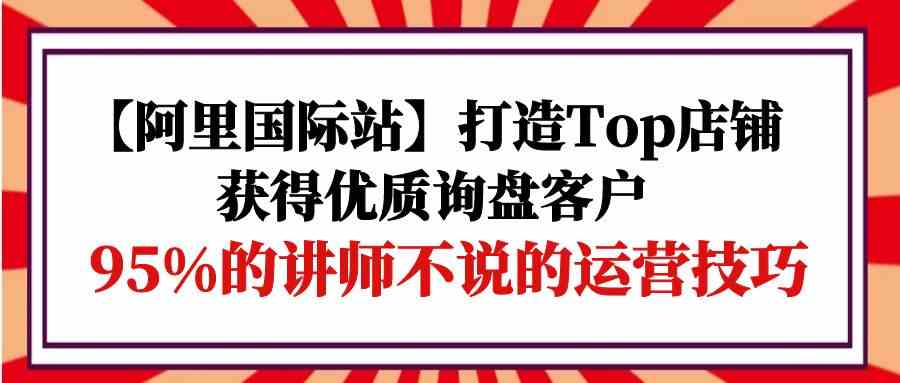 【阿里国际站】打造Top店铺-获得优质询盘客户，95%的讲师不说的运营技巧|52搬砖-我爱搬砖网