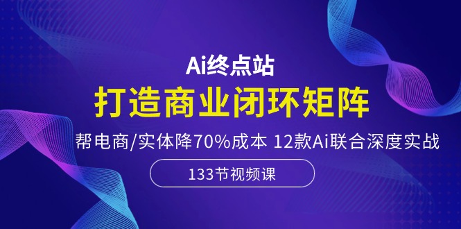 Ai终点站，打造商业闭环矩阵，帮电商/实体降70%成本，12款Ai联合深度实战|52搬砖-我爱搬砖网