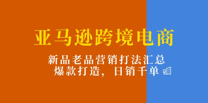 亚马逊跨境电商：新品老品营销打法汇总，爆款打造，日销千单|52搬砖-我爱搬砖网