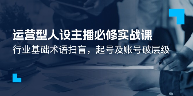 运营型·人设主播必修实战课：行业基础术语扫盲，起号及账号破层级|52搬砖-我爱搬砖网