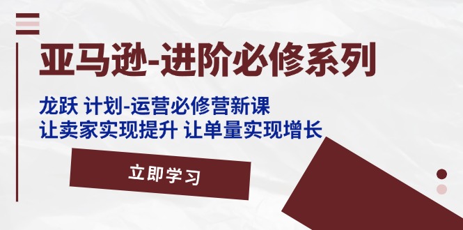 亚马逊-进阶必修系列，龙跃 计划-运营必修营新课，让卖家实现提升 让单…|52搬砖-我爱搬砖网