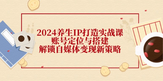 2024养生IP打造实战课：账号定位与搭建，解锁自媒体变现新策略|52搬砖-我爱搬砖网