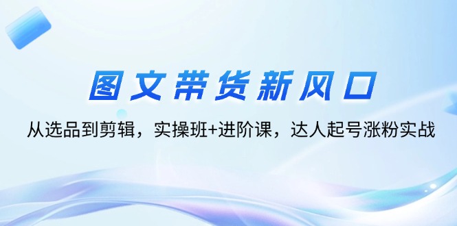 图文带货新风口：从选品到剪辑，实操班+进阶课，达人起号涨粉实战|52搬砖-我爱搬砖网