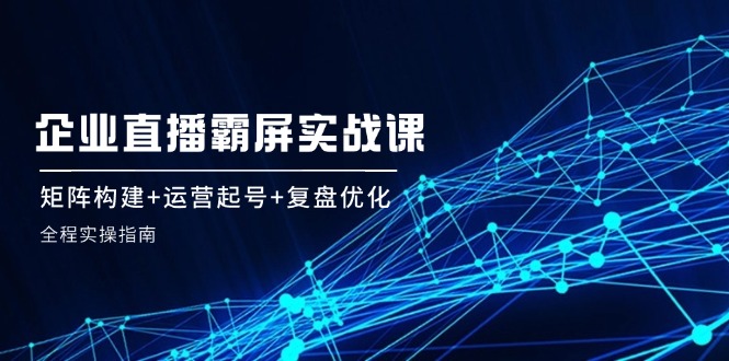 企 业 直 播 霸 屏实战课：矩阵构建+运营起号+复盘优化，全程实操指南|52搬砖-我爱搬砖网