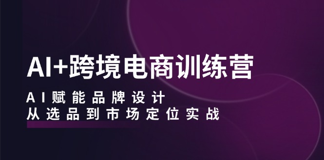 AI+跨境电商训练营：AI赋能品牌设计，从选品到市场定位实战|52搬砖-我爱搬砖网