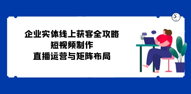 企业实体线上获客全攻略：短视频制作、直播运营与矩阵布局|52搬砖-我爱搬砖网