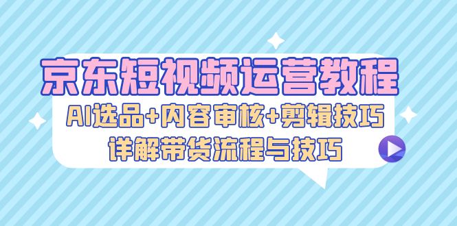 京东短视频运营教程：AI选品+内容审核+剪辑技巧，详解带货流程与技巧|52搬砖-我爱搬砖网