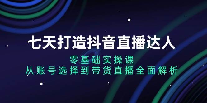 七天打造抖音直播达人：零基础实操课，从账号选择到带货直播全面解析|52搬砖-我爱搬砖网