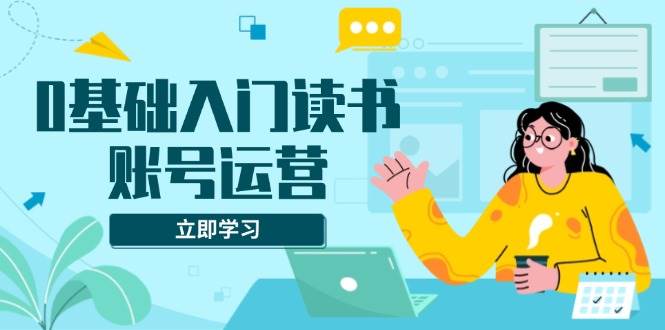 0基础入门读书账号运营，系统课程助你解决素材、流量、变现等难题|52搬砖-我爱搬砖网