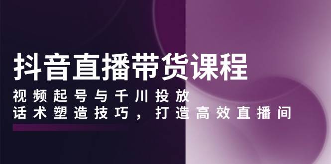 抖音直播带货课程，视频起号与千川投放，话术塑造技巧，打造高效直播间|52搬砖-我爱搬砖网