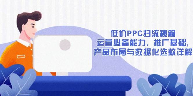 低价PPC扫流秘籍：运营必备能力, 推广基础, 产品布局与数据化选款详解|52搬砖-我爱搬砖网
