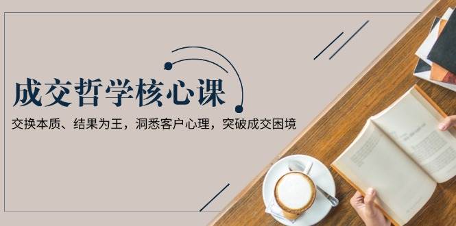 成交哲学课，交换本质、结果为王，洞悉客户心理，突破成交困境|52搬砖-我爱搬砖网