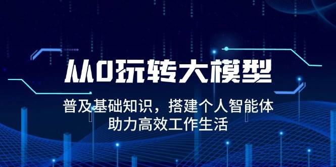 从0玩转大模型，普及基础知识，搭建个人智能体，助力高效工作生活|52搬砖-我爱搬砖网