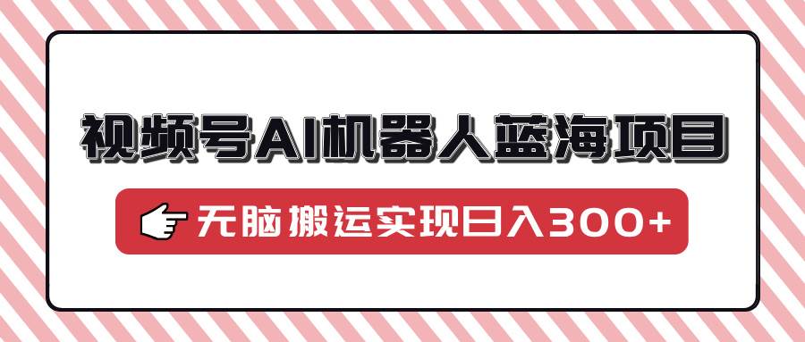 视频号AI机器人蓝海项目，操作简单适合0基础小白，无脑搬运实现日入300+|52搬砖-我爱搬砖网