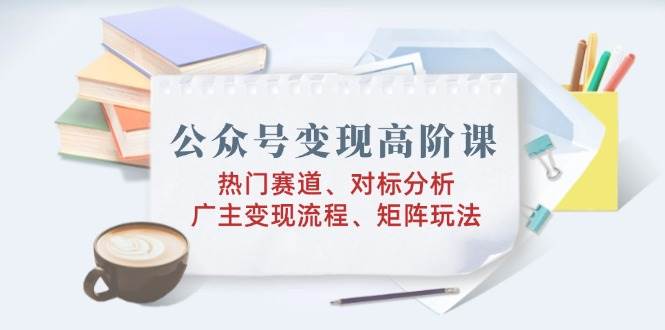 公众号变现高阶课：热门赛道、对标分析、广告主变现流程、矩阵玩法|52搬砖-我爱搬砖网